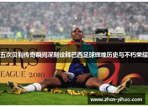 五次贝利传奇瞬间深刻诠释巴西足球辉煌历史与不朽荣耀