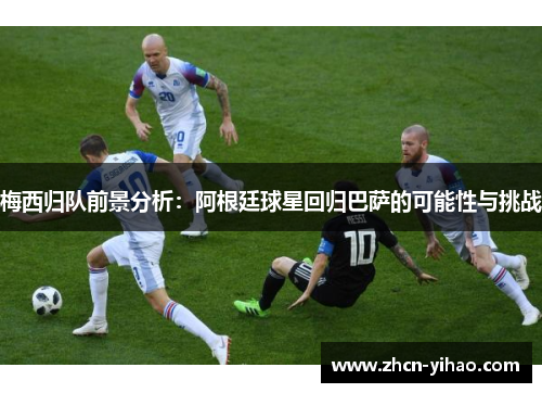 梅西归队前景分析：阿根廷球星回归巴萨的可能性与挑战
