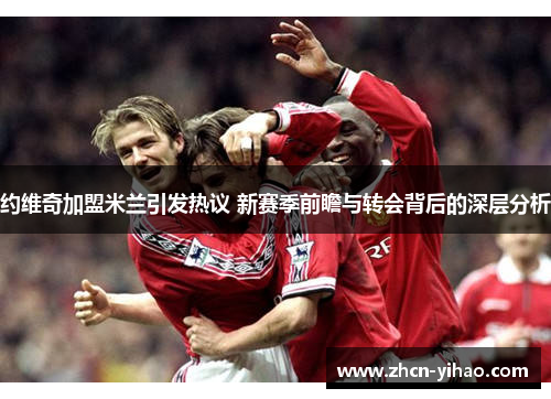 约维奇加盟米兰引发热议 新赛季前瞻与转会背后的深层分析